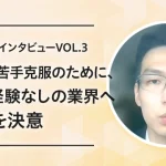 【転職成功インタビューVOL.3】自身の苦手克服のために、実務経験なしの業界へ転職を決意